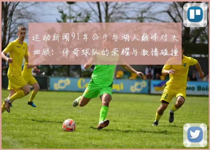 运动新闻91年公牛与湖人巅峰对决回顾：传奇球队的荣耀与激情碰撞