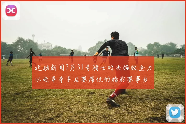 运动新闻3月31号骑士对决强敌全力以赴争夺季后赛席位的精彩赛事分析