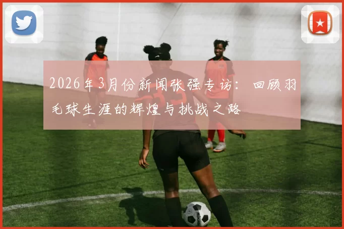 2026年3月份新闻张强专访：回顾羽毛球生涯的辉煌与挑战之路