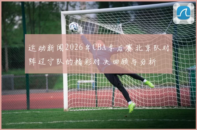 运动新闻2026年CBA季后赛北京队对阵辽宁队的精彩对决回顾与分析
